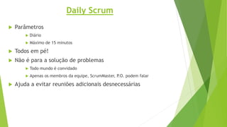 Daily Scrum
 Parâmetros
 Diário
 Máximo de 15 minutos
 Todos em pé!
 Não é para a solução de problemas
 Todo mundo é convidado
 Apenas os membros da equipe, ScrumMaster, P.O. podem falar
 Ajuda a evitar reuniões adicionais desnecessárias
 