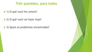 Três questões, para todos
 1) O quê você fez ontem?
 2) O quê você vai fazer hoje?
 3) Quais os problemas encontrados?
 