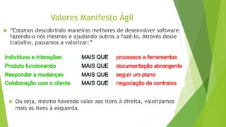 Valores Manifesto Ágil
 Ou seja, mesmo havendo valor aos itens à direita, valorizamos
mais os itens à esquerda.
 “Estamos descobrindo maneiras melhores de desenvolver software
fazendo-o nós mesmos e ajudando outros a fazê-lo. Através desse
trabalho, passamos a valorizar:”
 