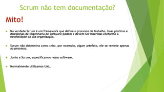 Mito!
 Na verdade Scrum é um framework que define o processo de trabalho, boas práticas e
disciplinas de Engenharia de Software podem e devem ser inseridas conforme a
necessidade da sua organização.
 Scrum não determina como criar, por exemplo, algum artefato, ele se remete apenas
ao processo.
 Junto a Scrum, especificamos nosso software.
 Normalmente utilizamos UML.
Scrum não tem documentação?
 