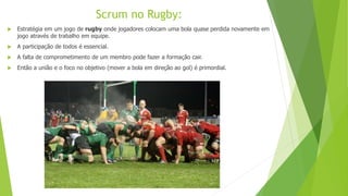  Estratégia em um jogo de rugby onde jogadores colocam uma bola quase perdida novamente em
jogo através de trabalho em equipe.
 A participação de todos é essencial.
 A falta de comprometimento de um membro pode fazer a formação cair.
 Então a união e o foco no objetivo (mover a bola em direção ao gol) é primordial.
Scrum no Rugby:
 