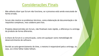• Não adianta dizer que Scrum não funciona, se o processo está sendo executada de
forma errada.
• Scrum não resolve os problemas técnicos, como elaboração de documentação e de
requisitos complexos, mas colabora para isso.
• Projetos desenvolvidos em Scrum, não finalizam mais rápido, a diferença é a entrega
do produto de forma diferente.
• A chave do Scrum é a comunicação, como em qualquer outra metodologia de
desenvolvimento de software.
• Devido ao auto-gerenciamento do time, o mesmo é responsável pela a entrega, ou
seja, se o time falhar todos falham.
Considerações Finais
 