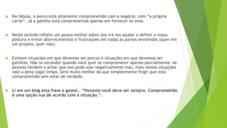  Na fábula, o porco está altamente comprometido com o negócio, com “a própria
carne”. Já a galinha está comprometida apenas em fornecer os ovos.
 Neste sentido refletir um pouco melhor sobre isso irá nos ajudar a definir a nossa
postura e evitar aborrecimentos e frustrações em todas as partes envolvidas (quer em
um projeto, quer não).
 Existem situações em que devemos ser porcos e situações em que devemos ser
galinhas. Não se esconder quando você quer se comprometer apenas parcialmente. As
pessoas tendem a achar que isso pode soar negativamente mas, mais nestas situações
vale a pena jogar limpo. Será muito melhor do que simplesmente fingir que está
comprometido sem estar de verdade.
 Li em um blog esta frase e gostei… “Honesto você deve ser sempre. Comprometido
é uma opção sua de acordo com a situação.”.
 