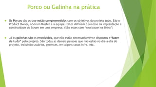Porco ou Galinha na prática
 Os Porcos são os que estão comprometidos com os objetivos do projeto todo. São o
Product Owner, o Scrum Master e a equipe. Estes definem o sucesso da implantação e
continuidade do Scrum em uma empresa. (São esses com “seu bacon na linha”)
 Já as galinhas são os envolvidos, que não estão necessariamente dispostos a“fazer
de tudo” pelo projeto. São todas as demais pessoas que não estão no dia-a-dia do
projeto, incluindo usuários, gerentes, em alguns casos infra, etc.
 