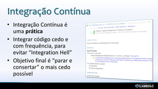 Integração Contínua
• Integração Contínua é
  uma prática
• Integrar código cedo e
  com frequência, para
  evitar “Integration Hell"
• Objetivo final é “parar e
  consertar” o mais cedo
  possível
 