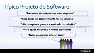 Típico Projeto de Software
           “Precisamos nos adequar aos novos requisitos”

      “Nossa equipe de desenvolvimento não se comunica”

      “Não conseguimos garantir a qualidade das soluções”

       “Nossa equipe não produz o quanto gostaríamos”

             “Nosso cronograma está atrasado”
 