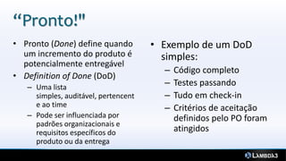 “Pronto!"
• Pronto (Done) define quando         • Exemplo de um DoD
  um incremento do produto é            simples:
  potencialmente entregável
                                        –   Código completo
• Definition of Done (DoD)
   – Uma lista
                                        –   Testes passando
     simples, auditável, pertencent     –   Tudo em check-in
     e ao time                          –   Critérios de aceitação
   – Pode ser influenciada por              definidos pelo PO foram
     padrões organizacionais e
     requisitos específicos do              atingidos
     produto ou da entrega
 