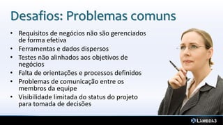 Desafios: Problemas comuns
• Requisitos de negócios não são gerenciados
  de forma efetiva
• Ferramentas e dados dispersos
• Testes não alinhados aos objetivos de
  negócios
• Falta de orientações e processos definidos
• Problemas de comunicação entre os
  membros da equipe
• Visibilidade limitada do status do projeto
  para tomada de decisões
 