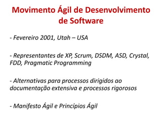 Movimento Ágil de Desenvolvimento
          de Software
- Fevereiro 2001, Utah – USA

- Representantes de XP, Scrum, DSDM, ASD, Crystal,
FDD, Pragmatic Programming

- Alternativas para processos dirigidos ao
documentação extensiva e processos rigorosos

- Manifesto Ágil e Princípios Ágil
 