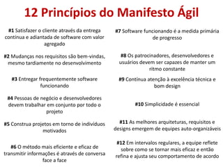 12 Princípios do Manifesto Ágil
 #1 Satisfazer o cliente através da entrega    #7 Software funcionando é a medida primária
contínua e adiantada de software com valor                     de progresso
                  agregado

#2 Mudanças nos requisitos são bem-vindas,        #8 Os patrocinadores, desenvolvedores e
 mesmo tardiamente no desenvolvimento            usuários devem ser capazes de manter um
                                                              ritmo constante
   #3 Entregar frequentemente software           #9 Contínua atenção à excelência técnica e
                funcionando                                     bom design

 #4 Pessoas de negócio e desenvolvedores
 devem trabalhar em conjunto por todo o                 #10 Simplicidade é essencial
                 projeto

#5 Construa projetos em torno de indivíduos      #11 As melhores arquiteturas, requisitos e
                motivados                      designs emergem de equipes auto-organizáveis

                                                #12 Em intervalos regulares, a equipe reflete
   #6 O método mais eficiente e eficaz de        sobre como se tornar mais eficaz e então
transmitir informações é através de conversa   refina e ajusta seu comportamento de acordo
                 face a face
 