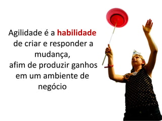 Agilidade é a habilidade
 de criar e responder a
       mudança,
afim de produzir ganhos
  em um ambiente de
        negócio
 