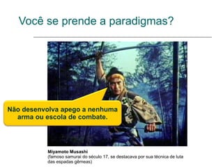 Você se prende a paradigmas?




Não desenvolva apego a nenhuma
  arma ou escola de combate.




          Miyamoto Musashi
          (famoso samurai do século 17, se destacava por sua técnica de luta
          das espadas gêmeas)
 