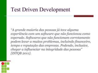 Test Driven Development


“A grande maioria das pessoas já teve alguma
experiência com um software que não funcionou como
esperado. Softwares que não funcionam corretamente
podem levar a muitos problemas, incluindo financeiro,
tempo e reputação das empresas. Podendo, inclusive,
chegar a influenciar na integridade das pessoas”
[ISTQB 2011].
 