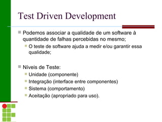 Test Driven Development
 Podemos associar a qualidade de um software à
  quantidade de falhas percebidas no mesmo;
     O teste de software ajuda a medir e/ou garantir essa
      qualidade;

 Níveis de Teste:
   Unidade (componente)
   Integração (interface entre componentes)
   Sistema (comportamento)
   Aceitação (apropriado para uso).
 