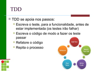 TDD
 TDD se apoia nos passos:
   Escreva o teste, para a funcionalidade, antes de
    estar implementada (os testes irão falhar)
   Escreva o código de modo a fazer os teste
    passar
   Refatore o código
   Repita o processo
 