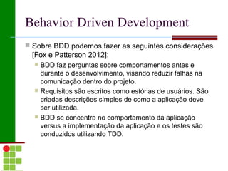 Behavior Driven Development
 Sobre BDD podemos fazer as seguintes considerações
 [Fox e Patterson 2012]:
   BDD faz perguntas sobre comportamentos antes e
    durante o desenvolvimento, visando reduzir falhas na
    comunicação dentro do projeto.
   Requisitos são escritos como estórias de usuários. São
    criadas descrições simples de como a aplicação deve
    ser utilizada.
   BDD se concentra no comportamento da aplicação
    versus a implementação da aplicação e os testes são
    conduzidos utilizando TDD.
 