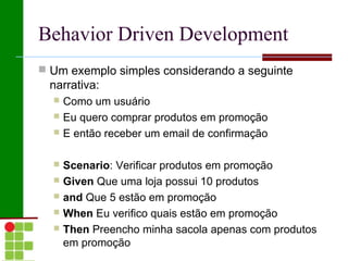 Behavior Driven Development
 Um exemplo simples considerando a seguinte
 narrativa:
   Como um usuário
   Eu quero comprar produtos em promoção
   E então receber um email de confirmação


   Scenario: Verificar produtos em promoção
   Given Que uma loja possui 10 produtos
   and Que 5 estão em promoção
   When Eu verifico quais estão em promoção
   Then Preencho minha sacola apenas com produtos
    em promoção
 