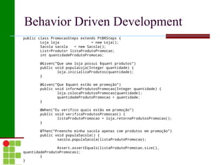 Behavior Driven Development
public class PromocaoSteps extends PtBRSteps {
        Loja loja               = new Loja();
        Sacola sacola   = new Sacola();
        List<Produto> listaProdutoPromocao;
        int quantidadeProdutoPromocao;
 
        @Given("Que uma loja possui $quant produtos")
        public void populaLoja(Integer quantidade) {
                loja.inicializaProdutos(quantidade);
        }
 
        @Given("Que $quant estão em promoção")
        public void informaProdutosPromocao(Integer quantidade) {
                loja.colocaProdutosPromocao(quantidade);
                quantidadeProdutoPromocao = quantidade;
        }
 
        @When("Eu verifico quais estão em promoção")
        public void verificaProdutosPromocao() {
                listaProdutoPromocao = loja.retornaProdutosPromocao();
        }
 
        @Then("Preencho minha sacola apenas com produtos em promoção")
        public void populaSacola() {
                sacola.populaSacola(listaProdutoPromocao);
 
                Assert.assertEquals(listaProdutoPromocao.size(),
quantidadeProdutoPromocao);
        }
}
 