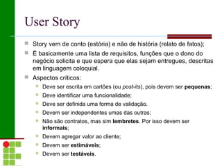 User Story
 Story vem de conto (estória) e não de história (relato de fatos);
 É basicamente uma lista de requisitos, funções que o dono do
   negócio solicita e que espera que elas sejam entregues, descritas
   em linguagem coloquial.
 Aspectos críticos:
       Deve ser escrita em cartões (ou post-its), pois devem ser pequenas;
       Deve identificar uma funcionalidade;
       Deve ser definida uma forma de validação.
       Devem ser independentes umas das outras;
       Não são contratos, mas sim lembretes. Por isso devem ser
        informais;
       Devem agregar valor ao cliente;
       Devem ser estimáveis;
       Devem ser testáveis.
 
