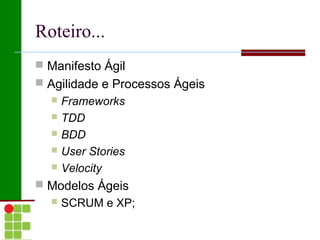 Roteiro...
 Manifesto Ágil
 Agilidade e Processos Ágeis
   Frameworks
   TDD
   BDD
   User Stories
   Velocity

 Modelos Ágeis
     SCRUM e XP;
 