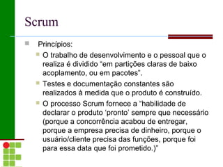 Scrum
    Princípios:
     O trabalho de desenvolvimento e o pessoal que o
      realiza é dividido “em partições claras de baixo
      acoplamento, ou em pacotes”.
     Testes e documentação constantes são
      realizados à medida que o produto é construído.
     O processo Scrum fornece a “habilidade de
      declarar o produto ‘pronto’ sempre que necessário
      (porque a concorrência acabou de entregar,
      porque a empresa precisa de dinheiro, porque o
      usuário/cliente precisa das funções, porque foi
      para essa data que foi prometido.)”
 