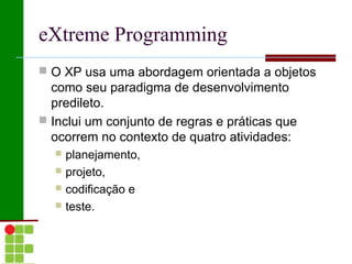 eXtreme Programming
 O XP usa uma abordagem orientada a objetos
  como seu paradigma de desenvolvimento
  predileto.
 Inclui um conjunto de regras e práticas que
  ocorrem no contexto de quatro atividades:
     planejamento,
     projeto,
     codificação e
     teste.
 