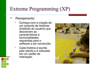 Extreme Programming (XP)
   Planejamento:
       Começa com a criação de
        um conjunto de histórias
        (histórias do usuário) que
        descrevem as
        características e
        funcionalidades
        requeridas para o
        software a ser construído.
       Cada história é escrita
        pelo cliente e é colocada
        em um cartão de
        indexação.
 