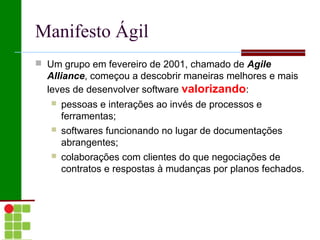 Manifesto Ágil
 Um grupo em fevereiro de 2001, chamado de Agile
  Alliance, começou a descobrir maneiras melhores e mais
  leves de desenvolver software valorizando:
      pessoas e interações ao invés de processos e
       ferramentas;
      softwares funcionando no lugar de documentações
       abrangentes;
      colaborações com clientes do que negociações de
       contratos e respostas à mudanças por planos fechados.
 