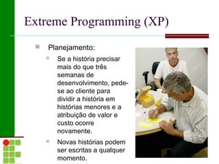 Extreme Programming (XP)
    Planejamento:
        Se a história precisar
         mais do que três
         semanas de
         desenvolvimento, pede-
         se ao cliente para
         dividir a história em
         histórias menores e a
         atribuição de valor e
         custo ocorre
         novamente.
        Novas histórias podem
         ser escritas a qualquer
         momento.
 