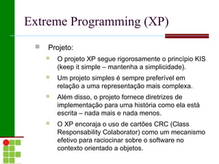 Extreme Programming (XP)
    Projeto:
        O projeto XP segue rigorosamente o princípio KIS
         (keep it simple – mantenha a simplicidade).
        Um projeto simples é sempre preferível em
         relação a uma representação mais complexa.
        Além disso, o projeto fornece diretrizes de
         implementação para uma história como ela está
         escrita – nada mais e nada menos.
        O XP encoraja o uso de cartões CRC (Class
         Responsability Colaborator) como um mecanismo
         efetivo para raciocinar sobre o software no
         contexto orientado a objetos.
 