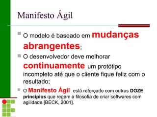 Manifesto Ágil
 O modelo é baseado em            mudanças
    abrangentes;
 O desenvolvedor deve melhorar
    continuamente um protótipo
    incompleto até que o cliente fique feliz com o
    resultado;
   O Manifesto Ágil está reforçado com outros DOZE
    princípios que regem a filosofia de criar softwares com
    agilidade [BECK, 2001].
 