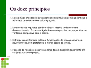 Os doze princípios
1. Nossa maior prioridade é satisfazer o cliente através da entrega contínua e
   adiantada de software com valor agregado.


2. Mudanças nos requisitos são bem-vindas, mesmo tardiamente no
   desenvolvimento. Processos ágeis tiram vantagem das mudanças visando
   vantagem competitiva para o cliente.


3. Entregar frequentemente software funcionando, de poucas semanas a
   poucos meses, com preferência à menor escala de tempo.


4. Pessoas de negócio e desenvolvedores devem trabalhar diariamente em
   conjunto por todo o projeto.
 