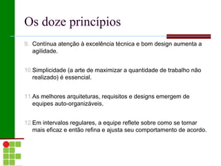 Os doze princípios
9. Contínua atenção à excelência técnica e bom design aumenta a
   agilidade.


10.Simplicidade (a arte de maximizar a quantidade de trabalho não
   realizado) é essencial.


11.As melhores arquiteturas, requisitos e designs emergem de
   equipes auto-organizáveis.


12.Em intervalos regulares, a equipe reflete sobre como se tornar
   mais eficaz e então refina e ajusta seu comportamento de acordo.
 