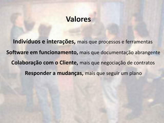 Valores

  Indivíduos e interações, mais que processos e ferramentas
Software em funcionamento, mais que documentação abrangente
 Colaboração com o Cliente, mais que negociação de contratos
       Responder a mudanças, mais que seguir um plano
 