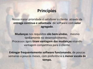 Princípios
  Nossa maior prioridade é satisfazer o cliente através da
   entrega contínua e adiantada de software com valor
                        agregado.

    Mudanças nos requisitos são bem-vindas,  mesmo
           tardiamente no desenvolvimento.  
  Processos ágeis tiram vantagem das mudanças visando
          vantagem competitiva para o cliente.

 Entregar frequentemente software funcionando, de poucas
semanas a poucos meses, com preferência à menor escala de
                         tempo.
 