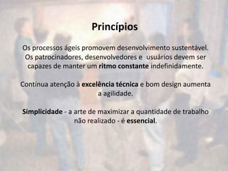 Princípios
Os processos ágeis promovem desenvolvimento sustentável.
 Os patrocinadores, desenvolvedores e usuários devem ser
  capazes de manter um ritmo constante indefinidamente.

Contínua atenção à excelência técnica e bom design aumenta
                        a agilidade.

Simplicidade - a arte de maximizar a quantidade de trabalho
                 não realizado - é essencial.
 