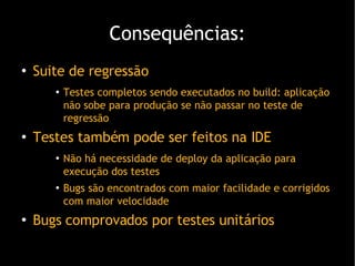 Consequências: Suite de regressão Testes completos sendo executados no build: aplicação não sobe para produção se não passar no teste de regressão Testes também pode ser feitos na IDE Não há necessidade de deploy da aplicação para execução dos teste s Bugs são encontrados com maior facilidade e corrigidos com maior velocidade Bugs comprovados por testes unitários 