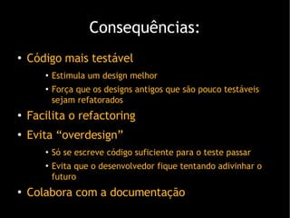 Consequências: Código mais testável Estimula um design melhor Força que os designs antigos que são pouco testáveis sejam refatorados Facilita o refactoring Evita “overdesign” Só se escreve código suficiente para o teste passar Evita que o desenvolvedor fique tentando adivinhar o futuro Colabora com a documentação 
