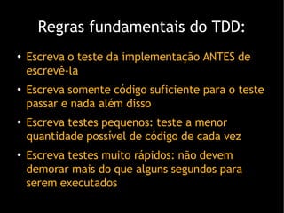 Regras fundamentais do TDD: Escreva o teste da implementação ANTES de escrevê-la Escreva somente código suficiente para o teste passar e nada além disso Escreva testes pequenos: teste a menor quantidade possível de código de cada vez Escreva testes muito rápidos: não devem demorar mais do que alguns segundos para serem executados 