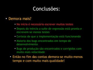 Conclusões: Demora mais? No início é necessário escrever muitos testes Depois da inércia a suite de regressão está pronta e escrevem-se menos testes Certeza de que a implementação está funcionando Maioria dos bugs encontrados em tempo de desenvolvimento Bugs de produção são encontrados e corrigidos com muito mais velocidade Então no fim das contas demora-se muito menos tempo e com muito mais qualidade! 
