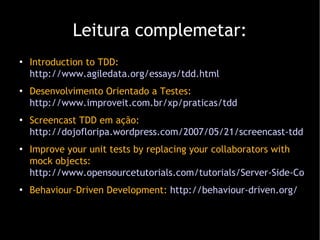 Leitura complemetar: Introduction to TDD:  http://www.agiledata.org/essays/tdd.html Desenvolvimento Orientado a Testes:  http://www.improveit.com.br/xp/praticas/tdd Screencast TDD em ação:  http://dojofloripa.wordpress.com/2007/05/21/screencast-tdd-em- acao/ Improve your unit tests by replacing your collaborators with mock objects:  http://www.opensourcetutorials.com/tutorials/Server-Side-Coding/Java/java-unit-testing-with-mock-objects Behaviour-Driven Development:  http://behaviour-driven.org/ 