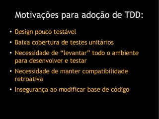 Motivações para adoção de TDD: Design pouco testável Baixa cobertura de testes unitários Necessidade de “levantar” todo o ambiente para desenvolver e testar Necessidade de manter compatibilidade retroativa Insegurança ao modificar base de código 