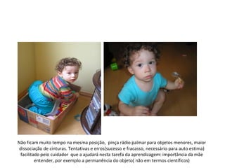 Não ficam muito tempo na mesma posição, pinça rádio palmar para objetos menores, maior
 dissociação de cinturas. Tentativas e erros(sucesso e fracasso, necessário para auto estima)
  facilitado pelo cuidador que a ajudará nesta tarefa da aprendizagem: importância da mãe
          entender, por exemplo a permanência do objeto( não em termos científicos)
 