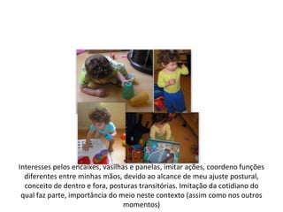 Interesses pelos encaixes, vasilhas e panelas, imitar ações, coordeno funções
  diferentes entre minhas mãos, devido ao alcance de meu ajuste postural,
  conceito de dentro e fora, posturas transitórias. Imitação da cotidiano do
 qual faz parte, importância do meio neste contexto (assim como nos outros
                                  momentos)
 