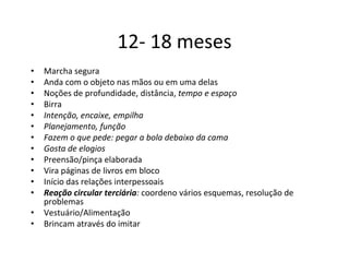 12- 18 meses
•   Marcha segura
•   Anda com o objeto nas mãos ou em uma delas
•   Noções de profundidade, distância, tempo e espaço
•   Birra
•   Intenção, encaixe, empilha
•   Planejamento, função
•   Fazem o que pede: pegar a bola debaixo da cama
•   Gosta de elogios
•   Preensão/pinça elaborada
•   Vira páginas de livros em bloco
•   Início das relações interpessoais
•   Reação circular terciária: coordeno vários esquemas, resolução de
    problemas
•   Vestuário/Alimentação
•   Brincam através do imitar
 