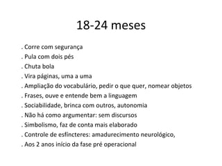 18-24 meses
. Corre com segurança
. Pula com dois pés
. Chuta bola
. Vira páginas, uma a uma
. Ampliação do vocabulário, pedir o que quer, nomear objetos
. Frases, ouve e entende bem a linguagem
. Sociabilidade, brinca com outros, autonomia
. Não há como argumentar: sem discursos
. Simbolismo, faz de conta mais elaborado
. Controle de esfíncteres: amadurecimento neurológico,
. Aos 2 anos início da fase pré operacional
 