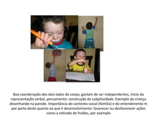 Boa coordenação dos dois lados do corpo, gostam de ser independentes, início da
 representação verbal, pensamento: construção da subjetividade. Exemplo da criança
desenhando na parede. Importância do contexto social (família) e do entendimento m
 por parte deste quanto ao que é desenvolvimento: favorecer ou desfavorecer ações
                       como a retirada de fraldas, por exemplo
 