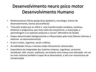 Desenvolvimento neuro psico motor
         Desenvolvimento Humano
•   Multiconceitual /Várias perpectivas (pediatria, neurologia, teorias do
    desenvolvimento, teorias psicanalíticas)
•   “Conceito amplo que se refere a uma transformação complexa, contínua,
    dinâmica e progressiva, que inclui além do crescimento, a maturação, a
    aprendizagem e os aspectos psíquicos e sociais” (Ministério da Saúde)
•   Etapas determinadas biologicamente e influenciadas pelo meio (fatores internos e
    externos ao desenvolvimento)
•   O ato é motor, cognitivo, social e afetivo.
•   As habilidades físicas e mentais estão intimamente relacionadas
•   Importância da integridade dos sistemas motores, cognitivos, sensoriais
    (vestibular, tátil, visuais, auditivos), no entanto uma criança com alteração em um
    ou mais sistemas também é capaz de se desenvolver, e até criar mecanismos de
    compensação
 