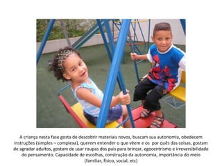 A criança nesta fase gosta de descobrir materiais novos, buscam sua autonomia, obedecem
instruções (simples – complexa), querem entender o que vêem e os por quês das coisas, gostam
de agradar adultos, gostam de usar roupas dos pais para brincar, egocentrismo e irreversibilidade
    do pensamento. Capacidade de escolhas, construção da autonomia, importância do meio
                                   (familiar, físico, social, etc)
 