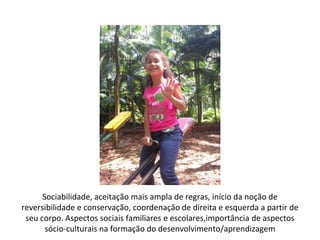 Sociabilidade, aceitação mais ampla de regras, início da noção de
reversibilidade e conservação, coordenação de direita e esquerda a partir de
 seu corpo. Aspectos sociais familiares e escolares,importância de aspectos
       sócio-culturais na formação do desenvolvimento/aprendizagem
 